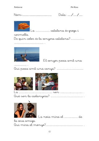 Parlem-ne Piti Roca 
12 
Nom:…………………………… Data: …./…./…. 
La ..................... catalana és groga i vermella. 
De quin color és la senyera catalana?.................... 
........................................... . 
El senyor pesca amb una .................. . 
Qui pesca amb una canya? ....................................... 
La ................................................. ven ................................. . 
Què ven la castanyera? ............................................... . 
La noia mira el .................... de la seva amiga. 
Qui mira el monyo?...................................................... . 