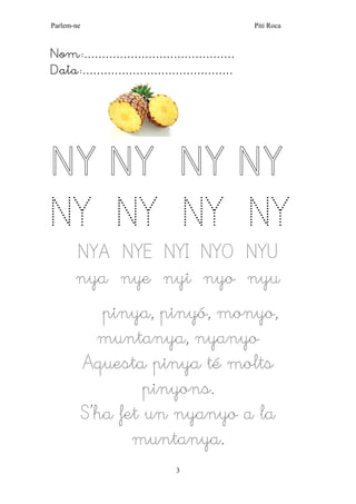 Parlem-ne Piti Roca 
3 
Nom:…………………………………… 
Data:…………………………………… 
NY NY NY NY NY NY NY NY 
NYA NYE NYI NYO NYU 
nya nye nyi nyo nyu 
pinya, pinyó, monyo, muntanya, nyanyo 
Aquesta pinya té molts pinyons. 
S’ha fet un nyanyo a la muntanya.  