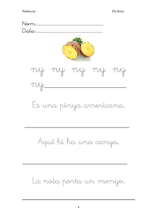 Parlem-ne Piti Roca 
4 
Nom:…………………………………… 
Data:…………………………………… 
ny ny ny ny ny ny________________________________________ 
Es una pinya americana. 
___________________________________________________ 
Aquí hi ha una canya. 
___________________________________________________ 
La noia porta un monyo. 
 