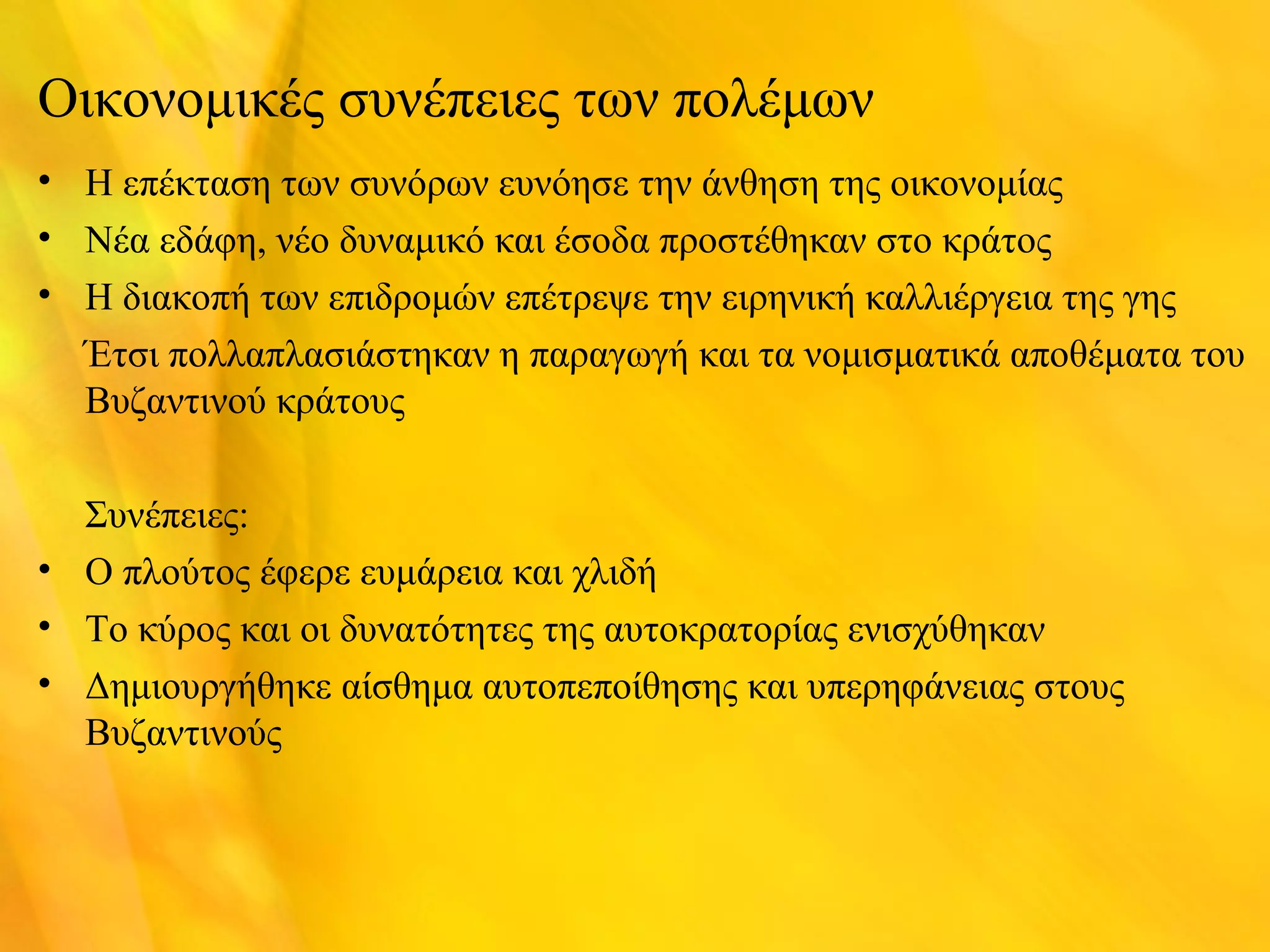Οικονομικές συνέπειες των πολέμων 
• Η επέκταση των συνόρων ευνόησε την άνθηση της οικονομίας 
• Νέα εδάφη, νέο δυναμικό και έσοδα προστέθηκαν στο κράτος 
• Η διακοπή των επιδρομών επέτρεψε την ειρηνική καλλιέργεια της γης 
Έτσι πολλαπλασιάστηκαν η παραγωγή και τα νομισματικά αποθέματα του 
Βυζαντινού κράτους 
Συνέπειες: 
• Ο πλούτος έφερε ευμάρεια και χλιδή 
• Το κύρος και οι δυνατότητες της αυτοκρατορίας ενισχύθηκαν 
• Δημιουργήθηκε αίσθημα αυτοπεποίθησης και υπερηφάνειας στους 
Βυζαντινούς 
 