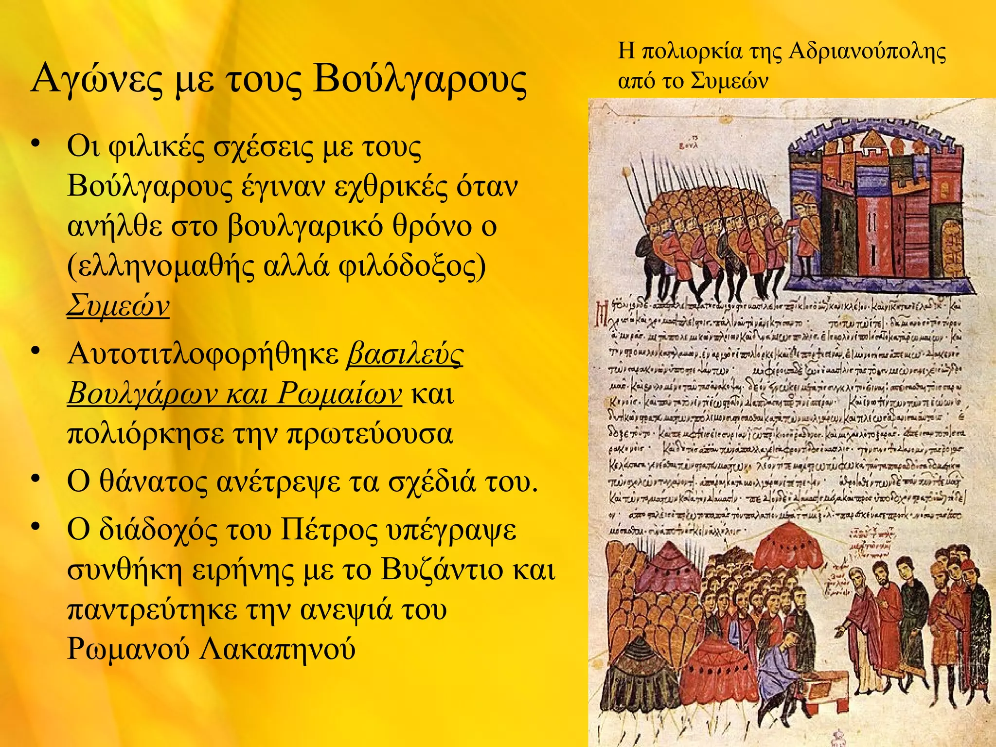 Αγώνες με τους Βούλγαρους 
• Οι φιλικές σχέσεις με τους 
Βούλγαρους έγιναν εχθρικές όταν 
ανήλθε στο βουλγαρικό θρόνο ο 
(ελληνομαθής αλλά φιλόδοξος) 
Συμεών 
• Αυτοτιτλοφορήθηκε βασιλεύς 
Βουλγάρων και Ρωμαίων και 
πολιόρκησε την πρωτεύουσα 
• Ο θάνατος ανέτρεψε τα σχέδιά του. 
• Ο διάδοχός του Πέτρος υπέγραψε 
συνθήκη ειρήνης με το Βυζάντιο και 
παντρεύτηκε την ανεψιά του 
Ρωμανού Λακαπηνού 
Η πολιορκία της Αδριανούπολης 
από το Συμεών 
 