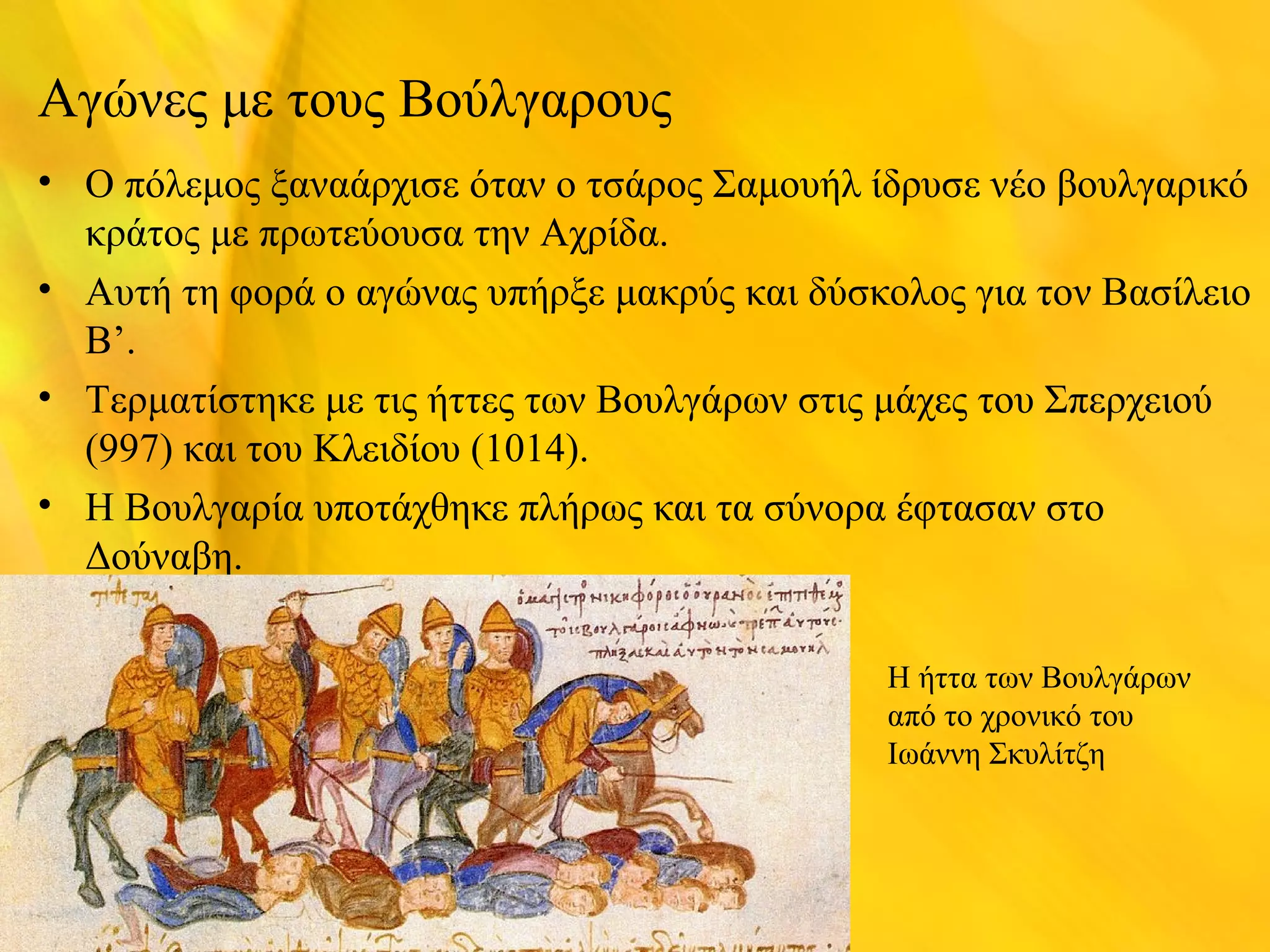 Αγώνες με τους Βούλγαρους 
• Ο πόλεμος ξαναάρχισε όταν ο τσάρος Σαμουήλ ίδρυσε νέο βουλγαρικό 
κράτος με πρωτεύουσα την Αχρίδα. 
• Αυτή τη φορά ο αγώνας υπήρξε μακρύς και δύσκολος για τον Βασίλειο 
Β’. 
• Τερματίστηκε με τις ήττες των Βουλγάρων στις μάχες του Σπερχειού 
(997) και του Κλειδίου (1014). 
• Η Βουλγαρία υποτάχθηκε πλήρως και τα σύνορα έφτασαν στο 
Δούναβη. 
Η ήττα των Βουλγάρων 
από το χρονικό του 
Ιωάννη Σκυλίτζη 
 