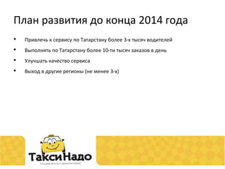 План развития до конца 2014 года 
• Привлечь к сервису по Татарстану более 3-х тысяч водителей 
• Выполнять по Татарстану более 10-ти тысяч заказов в день 
• Улучшать качество сервиса 
• Выход в другие регионы (не менее 3-х) 
 