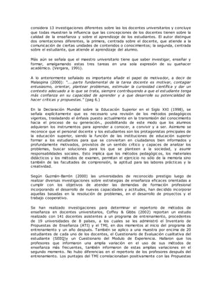 considera 13 investigaciones diferentes sobre las los docentes universitarios y concluye 
que todas muestran la influencia que las concepciones de los docentes tienen sobre la 
calidad de la enseñanza y sobre el aprendizaje de los estudiantes. El autor distingue 
dos orientaciones diferentes, la primera, centrada sobre el docente, que atiende a la 
comunicación de ciertas unidades de contenidos o conocimientos; la segunda, centrada 
sobre el estudiante, que atiende al aprendizaje del alumno. 
Más aún se señala que el maestro universitario tiene que saber investigar, enseñar y 
formar, amalgamando estas tres tareas en una sola expresión de su quehacer 
académico. (Vergara, 1991). 
A lo anteriormente señalado es importante añadir el papel de motivador, a decir de 
Malaspina (2000): “....parte fundamental de la tarea doc ente es motivar, c ontagiar 
entusiasmo, orientar, plantear problemas, estimular la curiosidad científica y dar un 
contexto adecuado a lo que se trata, siempre contribuyendo a que el est udiante tenga 
más confianza en su capacidad de aprender y a que desarrolle su potencialidad de 
hac er c rític as y propuestas.” (pag 6.) 
En la Declaración Mundial sobre la Educación Superior en el Siglo XXI (1998), se 
señala explícitamente que es necesario una revisión de los métodos pedagógicos 
vigentes, trasladando el énfasis puesto actualmente en la transmisión del conocimiento 
hacia el proceso de su generación., posibilitando de este modo que los alumnos 
adquieran los instrumentos para aprender a conocer, a convivir y a ser. Asimismo se 
reconoce que el personal docente y los estudiantes son los protagonistas principales de 
la educación superior, siendo la función de las instituciones de educación superior 
formar a los estudiantes para que se conviertan en ciudadanos bien informados y 
profundamente motivados, provistos de un sentido crítico y capaces de analizar los 
problemas, buscar soluciones para los que se planteen a la sociedad, y asumir 
responsabilidades sociales. Esto implica que los métodos pedagógic os, los materiales 
didácticos y los métodos de examen, permitan el ejercicio no sólo de la memoria sino 
también de las facultades de comprensión, la aptitud para las labores prácticas y la 
creatividad. 
Según Guzmán-Barrón (2000) las universidades de reconocido prestigio luego de 
realizar diversas investigaciones sobre estrategias de enseñanza eficaces orientadas a 
cumplir con los objetivos de atender las demandas de formación profesional 
incorporando el desarrollo de nuevas capacidades y actitudes, han dec idido incorporar 
aquellas basadas en la resolución de problemas, en el desarrollo de proyectos y el 
trabajo cooperativo. 
Se han realizado investigaciones para determinar el repertorio de métodos de 
enseñanza en docentes universitarios, Coffey & Gibbs (2002) reportan un estudio 
realizado con 141 docentes asistentes a un programa de entrenamiento, procedentes 
de 19 universidades de 8 países, a los cuales se les administró el Inventario de 
Propuestas de Enseñanza (ATI) y el TMI, en dos momentos al inicio del programa de 
entrenamiento y un año después. También se aplico a una muestra por encima de 20 
estudiantes de cada uno de los docentes, el Cuestionario de Evaluación cualitativa del 
estudiante (SEEQ)y un Cuestionario del Modulo de Experiencia. Hallaron que los 
profesores que informaron una amplia variación en el uso de sus métodos de 
enseñanza más frecuentes, también informaron de estas amplias variaciones en el 
segundo momento. No hubo diferencias en el repertorio de los profesores después del 
entrenamiento. Los puntajes del TMI correlacionaban positivamente con las Propuestas 
 