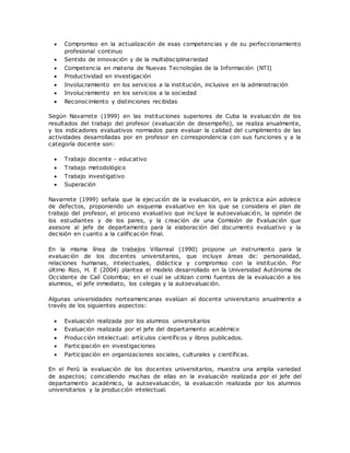  Compromiso en la actualización de esas competencias y de su perfeccionamiento 
profesional continuo 
 Sentido de innovación y de la multidisciplinariedad 
 Competencia en materia de Nuevas Tecnologías de la Información (NTI) 
 Productividad en investigación 
 Involucramiento en los servicios a la institución, inclusive en la administración 
 Involucramiento en los servicios a la sociedad 
 Reconocimiento y distinciones recibidas 
Según Navarrete (1999) en las instituciones superiores de Cuba la evaluación de los 
resultados del trabajo del profesor (evaluación de desempeño), se realiza anualmente, 
y los indicadores evaluativos normados para evaluar la calidad del cumplimiento de las 
actividades desarrolladas por en profesor en correspondencia con sus funciones y a la 
categoría docente son: 
 Trabajo docente - educativo 
 Trabajo metodológico 
 Trabajo investigativo 
 Superación 
Navarrete (1999) señala que la ejecución de la evaluación, en la práctica aún adolece 
de defectos, proponiendo un esquema evaluativo en los que se considera el plan de 
trabajo del profesor, el proceso evaluativo que incluye la autoevaluación, la opinión de 
los estudiantes y de los pares, y la creación de una Comisión de Evaluación que 
asesore al jefe de departamento para la elaboración del documento evaluativo y la 
decisión en cuanto a la calificación final. 
En la misma línea de trabajos Villarreal (1990) propone un instrumento para la 
evaluación de los docentes universitarios, que incluye áreas de: personalidad, 
relaciones humanas, intelectuales, didáctica y compromiso con la institución. Por 
último Rizo, H. E (2004) plantea el modelo desarrollado en la Universidad Autónoma de 
Occidente de Calí Colombia; en el cual se utilizan como fuentes de la evaluación a los 
alumnos, el jefe inmediato, los colegas y la autoevaluación. 
Algunas universidades norteamericanas evalúan al docente universitario anualmente a 
través de los siguientes aspectos: 
 Evaluación realizada por los alumnos universitarios 
 Evaluación realizada por el jefe del departamento académico 
 Producción intelectual: artículos científicos y libros publicados. 
 Participación en investigaciones 
 Participación en organizaciones sociales, culturales y científicas. 
En el Perú la evaluación de los docentes universitarios, muestra una amplia variedad 
de aspectos; coincidiendo muchas de ellas en la evaluación realizada por el jefe del 
departamento académico, la autoevaluación, la evaluación realizada por los alumnos 
universitarios y la producción intelectual. 
 