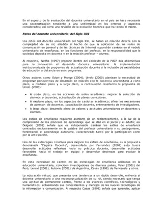 En el aspecto de la evaluación del docente universitario en el país se hace necesaria 
una sistematización tendiente a una uniformidad en los criterios y aspectos 
considerados; así como una revisión de la evolución histórica que ha tenido el mismo. 
Retos del docente universitario del Siglo XXI 
Los retos del docente universitario del Siglo XXI, se hallan en relación directa con la 
complejidad de su rol, añadido al hecho de que la aplicación de las redes de 
comunicación en general y de las técnicas de Internet supondrán cambios en el modelo 
universitario de enseñanza, en las funciones del profesor, en la responsabilidad que la 
sociedad deposita en docente y en la relación profesor – alumno. 
Al respecto, Bartha (1997) propone dentro del contexto de la PUCP dos alternativas 
para la innovación el desarrollo docente universitario: la implementación 
institucionalizada de programas de actualización docente y la inclusión de modalidades 
de educación a distancia en esos programas. 
Otros autores como Solari y Monge (2004); Urrelo (2000) plantean la necesidad de 
programar perspectivas de desarrollo en relación con la docencia universitaria a corto 
plazo, a mediano plazo y a largo plazo, a continuación reseñamos la propuesta de 
Urrelo (2000): 
 A corto plazo, en las acciones de orden académico: mejorar la selección de 
alumnos y docentes, actualización de planes curriculares. 
 A mediano plazo, en los aspectos de carácter académico; afinar los mecanismos 
de admisión de docentes, capacitación docente, entrenamiento de investigadores. 
 A largo plazo: desarrollo pleno de valores y actitudes universitarios en docentes y 
alumnos. 
Los estilos de enseñanza requieren asimismo de un replanteamiento, a la luz de la 
comprensión de los procesos de aprendizaje que se dan en el joven y el adulto; así 
Delgado (2001) señala que es indispensable cambiar los estilos de enseñanza 
centrados exclusivamente en la palabra del profesor universitario y su protagonismo, 
fomentando el aprendizaje autónomo, caracterizado tanto por la participación como 
por la anticipación. 
Una de las estrategias creativas para mejorar los estilos de enseñanza, es la propuest a 
denominada "Carpeta Docente", desarrollada por Fernández (2002) esta busca 
desarrollar actitudes reflexivas hacia su práctica docente, desarrollar actitudes 
favorables hacia el trabajo en equipo y desarrollar destrezas para evaluar la 
enseñanza. 
En esta necesidad de cambio en las estrategias de enseñanza utilizadas en la 
educación universitaria, coinciden investigadores de diversos países, Valer (2001) del 
Perú, Lenski (2001), Aubone (2001) de Argentina, Casas (1998) de Venezuela y otros. 
La educación virtual, que presenta una tendencia a un rápido desarrollo, enfrenta al 
docente universitario a una reconceptualización de su rol, siendo necesario que tenga 
una actitud de permanente cambio, frente a los avances científicos, tecnológicos y 
humanísticos, actualizando sus conocimientos y manejos de las nuevas tecnologías de 
la información y comunicación. Al respecto Casas (1998) señala que aprender, aplicar 
 