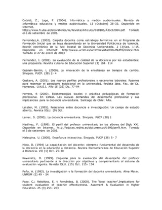 Cataldi, Z.; Lage, F. (2004). Informática y medios audiovisuales. Revista de 
Informática educativa y medios audiovisuales. 13 (Octubre) 28-33. Disponible en 
Internet. 
http://www.fi.uba.ar/laboratorios/lie/Revista/Articulos/010103/A3oct2004.pdf Tomado 
el 6 de setiembre de 2005. 
Fernández,A. (2002). Carpeta docente como estrategia formativa en el Programa de 
Formación Inicial que se lleva desarrollando en la Universidad Politécnica de Valencia. 
Boletín electrónico de la Red Estatal de Docencia Universitaria. 2 (3)Sep. 1-15. 
Disponible en Internet: http://www.uc3m.es/uc3m/revista/VOL2NUM3/Indice.htm. 
Tomado el 27 de enero de 2003 
Fernández, I. (2001). La evaluación de la calidad de la docencia por los estudiantes: 
una propuesta. Revista cubana de Educación Superior (3) 104- 114 
Guzmán-Barrón, L (2000). La innovación de la enseñanza en tiempos de cambio. 
Sinopsis. PUCP. (38) 2- 4 
Gustavo, A. (2001). Los nuevos perfiles profesionales y escenarios laborales: Razones 
para repensar el paradigma tradicional en la universidad. Revista Idea. Fac. de Cs. 
Humanas. U.N.S.I. Año 15 (35) Dic. 77-94 
Herrera, R (2000). Epistemologías locales y práctica pedagógicas de formación 
profesional. En CINDA. Las nuevas demandas del desempeño profesional y sus 
implicancias para la docencia universitaria. Santiago de Chile: Alfa. 
Letelier, M. (1995). Relaciones entre docencia e investigación: Un campo de estudio 
abierto, Revista IGLU. (9) Oct. 
Lerner, S. (2000). La docencia universitaria. Sinopsis. PUCP (38) 1 
Martínez, F. (1999). El perfil del profesor universitario en los albores del Siglo XXI. 
Disponible en Internet. http://edutec.rediris.es/documentos/1999/perfil.htm. Tomado 
el 3 de setiembre de 2005. 
Malaspina. U. (2000). Enseñanza interactiva. Sinopsis. PUCP (38) 5- 7 
Mora, D. (1994) La capacitación del docente: elemento fundamental del desarrollo de 
la docencia en la educación a distancia. Revista Iberoamericana de Educación Superior 
a Distancia. VII (1) Oct. 25-30 
Navarrete, O. (1999). Esquema para la evaluación del desempeño del profesor 
universitario pertinente a la dirección por objetivos y complementario al sistema de 
evaluación vigente. Revista IGLU. (15) Oct. 115- 134 
Peña, A. (1992). La investigación y la formación del docente universitario. Alma Mater. 
UNMSM (2) 49 - 54 
Pozo, C.; Rebolloso, E. y Fernández, B. (2000). The "ideal teacher",Implications for 
student evaluation of teacher effectiveness. Assement & Evaluation in Higher 
Education. 25 (3) 253- 263 
 