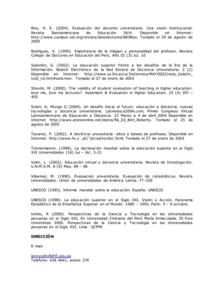 Rizo, H. E. (2004). Evaluación del docente universitario. Una visión Institucional. 
Revista Iberoamericana de Educación 34/4. Disponible en Internet: 
http://www.campus-oei.org/revista/deloslectores/883Rizo. Tomado el 29 de agosto de 
2005 
Rodríguez, V. (1999). Importancia de la imagen y personalidad del profesor. Revista 
Colegio de Doctores en Educación del Perú. Año III (3) Jul. 10 
Salomón, G. (2002). La educación superior frente a los desafíos de la Era de la 
Información. Boletín Electrónico de la Red Estatal de Docencia Universitaria. 2 (2) 
Disponible en Internet: http://www.uc3m.es/uc3m/revista/MAYO022/redu_boletin_ 
vol2_n2.htm#salomon. Tomado el 27 de enero de 2003 
Shevlin, M. (2000). The validity of student evaluation of teaching in higher education: 
love me, love my lectures?. Assement & Evaluation in Higher Education. 25 (4) 397 – 
405 
Solari, A; Monge G (2004). Un desafío hacia el futuro: educación a distancia, nuevas 
tecnologías y docencia universitaria. Latineduca2004.com. Primer Congreso Virtual 
Latinoamericano de Educación a Distancia. 23 Marzo a 4 de abril 2004 Disponible en 
Internet http://www.ateneonline.net/datos/96_03_Birri_Roberto. Tomado el 25 de 
agosto de 2005 
Tavares, P. (2002). A docEncia univesitaría -altos e baixos da profissao. Disponible en 
Internet: http://www.fe.u`.pt/˜ptc astro/doc .html. Tomado el 27 de enero de 2003 
Tünnermannn, (1998). La declaración mundial sobre la educación superior en el Siglo 
XXI Universidades (16) Jul – dic, 3-21 
Valer, L. (2002). Educación virtual y docencia universitaria. Revista de Investigación. 
U.N.M.S.M. 6 (9) May. 89 - 98 
Villarreal, M. (1990). Evaluación universitaria. Evaluación de catedráticos. Revista 
Universidades. Unión de universidades de América Latina. 77-100 
UNESCO (1995). Informe mundial sobre la educación. España: UNESCO 
UNESCO (1998). La educación superior en el Siglo XXI. Visión y Acción. Panorama 
Estadístico de la Enseñanza Superior en el Mundo: 1980 - 1995. París: 5 - 9 octubre. 
Urrelo, R (2000). Perspectivas de la Ciencia y Tecnología en las Universidades 
peruanas en el Siglo XXI, En Universidad Cristiana del Perú María Inmaculada. III Foro 
Universitas 2000. Perspectivas de la Ciencia y Tecnología en las Universidades 
peruanas en el Siglo XXI. Lima: UCPMI 
DIRECCIÓN 
E-mail: 
jennyq@UNIFÉ.edu.pe 
Teléfono: 436 4641, anexo 276 
