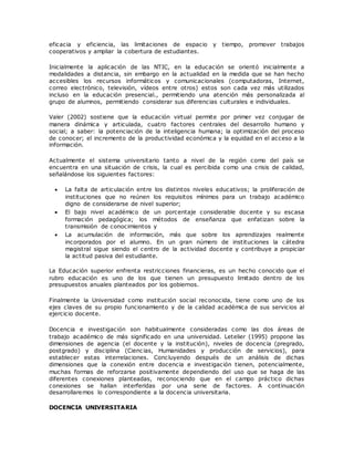 eficacia y eficiencia, las limitaciones de espacio y tiempo, promover trabajos 
cooperativos y ampliar la cobertura de estudiantes. 
Inicialmente la aplicación de las NTIC, en la educación se orientó inicialmente a 
modalidades a distancia, sin embargo en la actualidad en la medida que se han hecho 
accesibles los recursos informáticos y comunicacionales (computadoras, Internet, 
correo electrónico, televisión, vídeos entre otros) estos son cada vez más utilizados 
incluso en la educación presencial., permitiendo una atención más personalizada al 
grupo de alumnos, permitiendo considerar sus diferencias culturales e individuales. 
Valer (2002) sostiene que la educación virtual permite por primer vez conjugar de 
manera dinámica y articulada, cuatro factores centrales del desarrollo humano y 
social; a saber: la potenciación de la inteligencia humana; la optimización del proceso 
de conocer; el incremento de la productividad económica y la equidad en el acceso a la 
información. 
Actualmente el sistema universitario tanto a nivel de la región como del país se 
encuentra en una situación de crisis, la cual es percibida como una crisis de calidad, 
señalándose los siguientes factores: 
 La falta de articulación entre los distintos niveles educativos; la proliferación de 
instituciones que no reúnen los requisitos mínimos para un trabajo académico 
digno de considerarse de nivel superior; 
 El bajo nivel académico de un porcentaje considerable docente y su escasa 
formación pedagógica; los métodos de enseñanza que enfatizan sobre la 
transmisión de conocimientos y 
 La acumulación de información, más que sobre los aprendizajes realmente 
incorporados por el alumno. En un gran número de instituciones la cátedra 
magistral sigue siendo el centro de la actividad docente y contribuye a propiciar 
la actitud pasiva del estudiante. 
La Educación superior enfrenta restricciones financieras, es un hecho conocido que el 
rubro educación es uno de los que tienen un presupuesto limitado dentro de los 
presupuestos anuales planteados por los gobiernos. 
Finalmente la Universidad como institución social reconocida, tiene como uno de los 
ejes claves de su propio funcionamiento y de la calidad académica de sus servicios al 
ejercicio docente. 
Docencia e investigación son habitualmente consideradas como las dos áreas de 
trabajo académico de más significado en una universidad. Letelier (1995) propone las 
dimensiones de agencia (el docente y la institución), niveles de docencia (pregrado, 
postgrado) y disciplina (Cienc ias, Humanidades y producción de servicios), para 
establecer estas interrelaciones. Concluyendo después de un análisis de dichas 
dimensiones que la conexión entre docencia e investigación tienen, potencialmente, 
muchas formas de reforzarse positivamente dependiendo del uso que se haga de las 
diferentes conexiones planteadas, reconociendo que en el campo práctico dichas 
conexiones se hallan interferidas por una serie de factores. A continuación 
desarrollaremos lo correspondiente a la docencia universitaria. 
DOCENCIA UNIVERSITARIA 
 