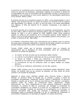 La docencia es considerada como un proceso organizado, intencional y sistemático que 
orienta los procesos de enseñanza -aprendizaje, exigiendo en el profesor el dominio de 
su especialidad, así como el conocimiento de las estrategias, técnicas y recursos ps ico-pedagógicos 
que promuevan la inter-acción didáctica y los aprendizajes significativos 
en los usuarios. Bartha (1997) 
El personal docente de la enseñanza superior en 1995, a nivel mundial llegaba a casi 6 
millones. Este personal docente se reparte de manera casi uniforme entre las regiones 
más desarrolladas (2,4 millones, es decir, el 41% del total) y las menos desarrolladas 
(2,5 millones, el 43% del total).El 16 % restante corresponde a los países en 
transición. 
El personal docente de la enseñanza superior ha aumentado constantemente, así entre 
los años 1980 y 1995 se reportan los siguientes datos: paso de 4 millones en 1980 a 5 
millones en 1990 y a casi 6 millones en 1995. UNESCO (1998). Dicha tendencia 
también se refleja en las estadísticas de la universidad peruana, donde hallamos en 
1990 un total de 26 893 docentes tanto de universidades públicas como privadas; y en 
el 2002 un total de 38 301. ANR (2004) 
La enseñanza universitaria posee unas características que la definen como un proceso 
de ayuda para la búsqueda, adquisición y construcción del saber científico, así como un 
proceso intelectual que critica estos conocimientos. De Juan (1996) 
Tavares (2002) refiere que la docencia universitaria tiene un conjunto de 
características que la distinguen de otras actividades, Entre las características 
distintivas se cuentan las siguientes: 
 Un número de horas de aulas que los profesores deben enseñar. 
 Un carácter no previamente explicitado de toda su actividad restante. 
 La mixtura de trabajo y hobby que caracteriza a su ejercicio profesional, 
sobretodo en los casos en que la profesión es ejercida en forma apasionada. 
 La circunstancia de que los profesores serán en alguna medida, sus propios 
patrones. 
 El logro de ser profesores, teóricamente, por los más capaces. 
Letelier (1995) propone que en la docencia universitaria pueden distinguirse varios 
niveles; los primeros años de las carreras de pregrado, los años finales de dichas 
carreras y los estudios de postgrado. 
Siguiendo al mismo autor, distingue también entre docencia formal y docencia 
informal. La docencia formal es aquella que se entrega a grupos a través de 
actividades sistematizadas, asignaturas teóricas, talleres y laboratorios. La docencia 
informal es aquella que se da en términos muy directos entre profesor y estudiante, 
pudiendo tomar las formas de conferencias libres, exposiciones, trabajo 
extracurricular, etc. Otra categorización es entre docencia tradicional y docencia 
innovadora. La primera de ellas se caracteriza por privilegiar la transmisión de 
conocimiento establecido con énfasis en el logro de su comprensión y aplicación a 
situaciones conocidas, teniendo los docentes el rol protagónico en el proceso. La 
docencia innovadora sería aquella que promueve el aprendizaje generativo o 
aprendizaje donde el estudiante desarrolla a la par la capacidad de comprender el 
conocimiento establecido y la capacidad de emplearlo en nuevas situaciones. 
 