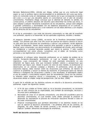 Bernales Ballesteros(1996), referido por Aliaga, señala que es una institución legal 
según la cual el profesor ejerce discrecionalidad en la delimitación del curso que dicta, 
tanto en contenido como en metodología, pero dentro de lo que corresponde al estado 
del curso y a lo que una disciplina aporta en concordancia con el plan de estudios 
universitarios. Finalmente Aliaga concluye que la Libertad de Cátedra no admite, en 
consecuencia, el arbitrio absoluto del docente para determinar los temas que dicta, ni 
para adoptar cualquier mecanismo evaluatorio de los estudiantes, porque está obligado 
a guardar coherencia y racionalidad con los objetivos propuestos en el currículo, a 
actuar con honestidad intelectual y a ser tolerante con las ideas distintas y con respeto 
de los derechos de los estudiantes. 
El rol de la universidad y por ende del docente universitario va más allá de enseñarle 
una profesión, apunta a un desarrollo de sus aptitudes cognitivas, sociales y morales. 
Al respecto Salomón Lerner (2000), ex-rector de la Pontificia Universidad Católica 
señala: “Los jóvenes que años tras año tocan las puertas de nuestro claustro lo hacen 
no sólo para que los docentes les enseñemos a ejercer una profesión, recibir diplomas 
o fáciles recompensas. Vienen hasta nosotros para aprender a ejercer a plenitud su 
libertad, para comprender con discernimiento la complejidad del mundo, para entregar 
su inteligencia y voluntad haciendo posible que nazca la justicia. Y sólo cuando 
correspondemos con estos afanes, cumplimos con el deber de formarlos como 
personas y nos legitimamos como maestros”. 
Actualmente el enfoque sobre desarrollo profesional, es un modelo de análisis de la 
relación formación-desempeño profesional, el cual es llamado modelo creativo 
imperativo, cuya concepción del trabajo no está asentada únicamente en una 
dimensión de lógica pura, sino que incorpora también valores y perspectivas que 
determinan qué lógica usar. Desde el punto de vista de este modelo, el profesional se 
desenvuelve en un sistema complejo y dinámico. El profesional, antes de aplicar 
soluciones lógicas, debe teorizar sobre las situaciones que enfrenta, de manera de 
construir el problema y buscar la manera de resolverlo. El profesional opera de manera 
reflexiva e inteligente las situaciones y diseña y crea resultados. El desempeño implica 
el uso de análisis y conocimiento experto pero las herramientas claves son las síntesis, 
la reflexión sobre aspectos éticos y contextuales y la habilidad para interpretar 
situaciones desde un amplio rango de perspectivas. (De los Ríos, 2000). 
A partir de lo referido por los distintos autores en relación a la docencia universitaria, 
podríamos sugerir las siguientes tareas: 
 A fin de que cumpla en forma cabal su rol el docente universitario; es necesario 
que no solo conozca de su especialidad, sino también de estrategias, técnicas y 
recursos psico-pedagógicos. 
 Necesidad de crear en el sistema universitario, una dirección académica para los 
docentes universitarios, el cual tendría como misión principal la propiciar el 
desarrollo de sistematizar el proceso de innovación educativa llevado a cabo en 
las aulas universitarias. 
 Propiciar investigaciones que permitan determinar si los distintos niveles en los 
que se ejercen la docencia universitaria – los primeros años de las carreras, de 
pregrado, los años finales de dichas carreras y los estudios de postgrado -, 
implican también diferentes estrategias de enseñanza. 
Perfil del docente universitario 
 