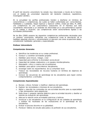 El perfil del docente universitario ha estado muy relacionado a través de la historia, 
con el modelo de universidad imperante del momento (medieval, napoleónico, 
investigador-alemán). 
En la actualidad los perfiles profesionales tienden a diseñarse en términos de 
características o competencias, las cuales se hallan conformadas por: conocimientos, 
habilidades y cualidades. Según Spencer y Spencer (1993), citado por Alles, M, 2000, 
una competencia es una característica subyacente en el individuo que esta 
causalmente relacionada a un estándar de efectividad y/o a una performance superior 
en un trabajo o situación. Las competencias están estrechamente ligadas a las 
actividades profesionales. 
De los Ríos (2000) propone las siguientes competenc ias profesionales declaradas para 
un profesor universitario, definiendo una competencia como la descripción de la 
habilidad adquirida efectiva y eficientemente al ejecutar una tarea ocupacional dadas, 
considerando habilidades generales y especializadas. 
Profesor Universitario 
Competencias Generales 
a. Identificar las tendencias en su campo profesional. 
b. Conducir y coordinar actividades grupales 
c. Habilidad para innovar, indagar, crear 
d. Capacidad para enfrentar la diversidad sociocultural 
e. Capacidad de trabajo colaborativo y en equipos interdisciplinarios. 
f. Desempeño crítico y creativo del rol profesional. 
g. Habilidad para aplicar conocimientos disciplinarios. 
h. Investigar sobre los requerimientos de su comunidad local. 
i. Traducir las necesidades de recursos humanos en términos de objetivos de 
aprendizaje. 
j. Conocer las secuencias de aprendizaje de los estudiantes para lograr ciertos 
comportamientos y actitudes. 
Competencias Especializadas 
a. Revisar, criticar, formular o modificar objetivos del aprendizaje. 
b. Explorar las necesidades e intereses de sus estudiantes. 
c. Definir y describir los contenidos de una actividad docente para su especialidad 
y fijar prerequisitos para asignaturas. 
d. Seleccionar y preparar material didáctico para la actividad docente y diseñar un 
sistema de evaluación del aprendizaje. 
e. Adecuar la relación entre actividades prácticas y teóricas. 
f. Involucrar a los estudiantes en la configuración de las unidades de aprendizaje 
y analizar los resultados de las evaluaciones en el aprendizaje de sus 
estudiantes. 
g. Evaluar el proceso docente en su globalidad. 
h. Promover hábitos de estudio adecuados a la profesión de sus estudiantes. 
 