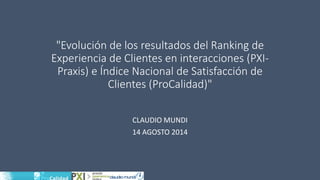 "Evolución de los resultados del Ranking de Experiencia de Clientes en interacciones (PXI- Praxis) e Índice Nacional de Satisfacción de Clientes (ProCalidad)" 
CLAUDIO MUNDI 
14 AGOSTO 2014  