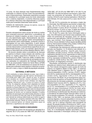 276 Felipe Pierezan et al. 
1-5 anos. As duas doenças mais freqüentemente diag-nosticadas 
no sistema nervoso foram leucoencefaloma-lacia 
e tripanossomíase. Depressão respiratória causada 
por anestesia foi a principal causa de morte relacionada 
com o sistema respiratório. A anemia infecciosa eqüina 
foi a doença infecciosa mais diagnosticada e a principal 
razão para eutanásia observada neste estudo. 
TERMOS DE INDEXAÇÃO: doenças de eqüinos, causas de 
morte, epidemiologia, patologia. 
INTRODUÇÃO 
Estudos retrospectivos sobre causas de morte ou razões 
para eutanásia procuram determinar a prevalência de 
doenças em relação à espécie, ao sexo, à raça e à idade 
em uma determinada região. Adicionalmente, são ferra-mentas 
utilizadas para agrupar dados clinicopatológicos 
e laboratoriais sobre enfermidades, auxiliando clínicos e 
patologistas em sua rotina diagnóstica. A partir desses 
estudos é possível desenvolver métodos de prevenção e 
controle relacionados a características específicas de uma 
determinada doença, como, por exemplo, época de ocor-rência 
ou faixa etária dos animais afetados (Martins 1987). 
Há poucos estudos sobre a prevalência de doenças 
de eqüinos no Brasil e esses estudos são restritos a sis-temas 
ou órgãos específicos (Pimentel et al. 2007, 
Reichmann et al. 2008, Trotte et al. 2008). O objetivo des-te 
estudo foi analisar os protocolos de necropsias de eqüi-nos 
realizadas no Laboratório de Patologia Veterinária 
(LPV) da Universidade Federal de Santa Maria (UFSM) 
de 1968-2007, a fim de estabelecer as causas de morte e 
razões para eutanásia nessa espécie e relacionar os acha-dos 
com o sexo, a raça e a idade da população estudada. 
MATERIAL E MÉTODOS 
Foram analisados os dados referentes ao sexo, raça e idade e 
achados clinicopatológicos dos 335 eqüinos necropsiados no 
LPV-UFSM entre 1968 e 2007. Quanto ao sexo, os eqüinos 
foram divididos em machos, machos castrados e fêmeas. 
Quanto à idade, os eqüinos foram divididos nas seguintes 
categorias: menores de 1 ano, 1-5 anos, 6-14 anos e 15 anos 
ou mais. As categorias utilizadas foram adaptadas da divisão 
utilizada em um estudo sobre causas de morte de eqüinos 
realizado na Suécia (Egenvall et al. 2005) e justificam-se pelas 
diferenças entre as doenças que afetam cada uma dessas faixas 
etárias. As causas de morte e as razões para eutanásia foram 
agrupadas de acordo com os sistemas afetados. A análise 
estatística da associação entre determinadas afecções e a faixa 
etária de ocorrência foi feita pelo teste do Qui-quadrado (X2), 
com intervalo de confiança determinado por p menor ou igual a 
0,05, utilizando-se o programa estatístico SAS (Sas 1990). Em 
determinadas afecções, devido ao número reduzido de casos, 
não foi possível aplicar um método estatístico capaz de 
determinar a significância dos dados obtidos. 
RESULTADOS E DISCUSSÃO 
A distribuição do número de necropsias por décadas foi a 
seguinte: 58 (17,3%) casos de 1968-1977, 69 (20,6%) de 
Pesq. Vet. Bras. 29(3):275-280, março 2009 
1978-1987, 107 (31,9%) de 1988-1997 e 101 (30,1%) de 
1998-2007. Do total de eqüinos que tiveram o sexo infor-mado 
nos protocolos de necropsia, 159 (47,5%) eram 
machos, 20 (6,0%) eram machos castrados e 148 (44,2%) 
eram fêmeas. Em oito casos (2,4%) o sexo não foi infor-mado. 
Em 66 (19,7%) protocolos de necropsia a idade não 
foi informada. Dos 269 eqüinos que tiveram a idade infor-mada, 
46 (13,7%) tinham até um ano de idade, 102 
(30,4%) tinham 1-5 anos, 93 (27,7%) tinham 6-14 anos e 
28 (8,3%) tinham 15 anos ou mais. A idade dos eqüinos 
variou de um dia a 40 anos (média de 6,5 anos). 
Em 76 (22,7%) casos não havia informação sobre a 
raça. Dos 259 eqüinos que tiveram esse parâmetro infor-mado 
nos protocolos de necropsia, havia 101 (39,0%) 
eqüinos sem raça definida e 158 (61,0%) eqüinos de raça 
pura, que incluíam: Puro Sangue de Corrida (96/259 
[37,0%]), Crioulo (46/259 [17,8%]), Quarto-de-Milha (9/259 
[3,5%]), Hannoverano (5/259 [1,9%]), Árabe (1/259 [0,4%]) 
e Brasileiro de Hipismo (1/259 [0,4%]). 
A distribuição das doenças por sistemas pode ser ob-servada 
nos Quadros 1-4. O sistema mais afetado foi o 
digestivo (79/335 [23,6%]), seguido pelo músculo-esquelético 
(47/335 [14,0%]), nervoso (37/335 [11,0%]), 
respiratório (35/335 [10,4%]), tegumentar (31/335 [9,3%]), 
hematopoético (24/335 [7,2%]), cardiovascular (13/335 
[3,9%]), reprodutor (12/335 [3,5%]), urinário (7/335 [2,1%]) 
e endócrino (3/335 [0,9%]). Dos 335 casos, 47 (14,0%) 
não tinham um diagnóstico conclusivo. 
Resultados semelhantes quanto à distribuição das 
afecções por sistema foram observados por outros auto-res. 
Num estudo retrospectivo sobre causas de morte de 
eqüinos na Inglaterra (Baker & Ellis 1981), os sistemas 
mais afetados foram o digestivo (33,1%), seguido pelo 
músculo-esquelético (15,8%), nervoso (15,8%), respira-tório 
(8,5%), cardiovascular (8,5%), hematopoético (4,5%), 
urinário (3,3%), tegumentar (1,6%) e 3,1% de casos 
inconclusivos. No Brasil, há um levantamento sobre cau-sas 
de morte de eqüinos na Paraíba (Pimentel 2007); em 
98 protocolos de necropsia analisados, os sistemas mais 
afetados foram nervoso (26,5%), digestivo (21,4%), mús-culo- 
esquelético (21,4%), respiratório (7,1%), tegumen-tar 
(5,1%), hematopoético (1%) e cardiovascular (1%). O 
índice de casos inconclusivos (16,3%) foi muito seme-lhante 
ao observado neste estudo (14,0%). Embora exis-ta 
semelhança na distribuição das afecções por sistemas, 
a prevalência de determinadas doenças difere muito en-tre 
os estudos analisados. Por exemplo, no estudo inglês 
(Baker & Ellis 1981), as doenças mais prevalentes dos 
sistemas digestivo, musculo-esquelético e nervoso foram, 
respectivamente, as perfurações, as fraturas e a disauto-nomia, 
que foi a doença individual mais prevalente do 
estudo. No estudo brasileiro (Pimentel et al. 2007), a prin-cipal 
afecção do sistema nervoso central e a segunda mais 
prevalente do levantamento, superada apenas pelas fra-turas, 
foi a encefalopatia hepática secundária a cirrose 
hepática associada à intoxicação crônica por Crotalaria 
 