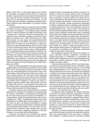 Achados de necropsia relacionados com a morte de 335 eqüinos: 1968-2007 279 
Pesq. Vet. Bras. 29(3):275-280, março 2009 
(Baker & Ellis 1981). A maioria dos eqüinos com fraturas 
foi submetida à eutanásia (19/24 [79,2% dos casos de 
fratura]), enquanto apenas dois eqüinos fraturados (8,3% 
dos casos de fratura) morreram naturalmente. Em três 
casos (12,5% dos casos de fratura) de fraturas, a forma 
da morte não foi informada. A eutanásia de eqüinos fratu-rados 
justifica-se pela dificuldade na correção cirúrgica 
das fraturas. 
A leucoencefalomalacia foi a doença mais prevalente 
no sistema nervoso, perfazendo aproximadamente 20% 
dos casos neurológicos. A prevalência dessa condição 
deve-se a fatores climáticos da região Sul do Brasil, onde 
a doença tem ocorrência sazonal, principalmente nos 
meses de junho a setembro, quando há aumento da umi-dade 
do ar (Barros et al. 1984, Riet-Correa et al. 1998). 
Neste estudo, dos oito casos de leucoencefalomalacia 
diagnosticados no LPV-UFSM, cinco (62,5%) casos ocor-reram 
entre os meses de junho-setembro. A idade dos 
eqüinos com leucoencefalomalacia variou de três meses 
a 15 anos (média de 6,8 anos). Não houve predisposição 
por sexo, raça ou idade nesses casos. A tripanossomía-se 
foi a segunda doença mais prevalente do sistema ner-voso 
(7/37 [18,9% das doenças do sistema nervoso]). As 
necropsias de eqüinos com tripanossomíase por Trypa-nossoma 
evansi faziam parte de surtos ocorridos entre 
2003-2004, que causaram a morte de pelo menos 100 
eqüinos. Até 2003 essa doença não havia sido diagnosti-cada 
no Rio Grande do Sul (Rodrigues et al. 2005, Rodri-gues 
et al. 2009). 
Casos de meningoencefalite não-supurativa de causa 
indeterminada foram bastante prevalentes neste estudo 
(9/37 [24,3% das doenças do sistema nervoso]). Em sete 
casos de meningoencefalite não-supurativa foram reali-zados 
testes imuno-histoquímicos para raiva, porém, ne-nhum 
resultou positivo. Em três casos foram realizados 
testes imuno-histoquímicos para febre do Nilo Ocidental 
e encefalomielites eqüinas tipo leste, oeste e venezuelana, 
que também foram negativos. É possível que esses re-sultados 
negativos possam estar relacionados ao tempo 
de fixação em formol e à permanência dos tecidos em 
blocos de parafina, o que pode prejudicar substancialmen-te 
esse teste resultando em falso-negativos. 
A principal causa de morte relacionada com o sistema 
respiratório foi a depressão anestésica. A anestesia geral 
em eqüinos submetidos a procedimentos emergenciais 
tem um risco maior do que em eqüinos submetidos a ci-rurgias 
eletivas. Conforme demonstrado por alguns auto-res 
(Mee et al. 1998), a letalidade de eqüinos com cólica 
submetidos à anestesia geral é aproximadamente 10 ve-zes 
maior do que a de eqüinos submetidos a cirurgias 
eletivas. As broncopneumonias foram a segunda afecção 
mais prevalente neste sistema. Em dois casos de bron-copneumonia 
foi possível isolar Rhodococcus equi das 
lesões; no outro caso o diagnóstico baseou-se na epide-miologia 
e nos achados anatomopatológicos. 
A maioria dos eqüinos com afecções do sistema 
tegumentar foi submetida à eutanásia por opção dos pro-prietários 
devido à gravidade das lesões ou porque o tra-tamento 
é difícil ou oneroso. Dessa forma, 26 eqüinos 
(81,3% dos casos do sistema tegumentar) foram subme-tidos 
à eutanásia, enquanto apenas um eqüino (3,1%) 
morreu naturalmente. Nos demais cinco casos (15,6% dos 
casos do sistema tegumentar), a forma da morte do ani-mal 
não foi informada. Lesões tumoriformes associadas 
a Pythium insidiosum foram as afecções mais freqüentes 
no sistema tegumentar. Nos casos de pitiose, não houve 
predisposição por sexo, raça ou idade. Os principais lo-cais 
de ocorrência dessas lesões foram o membro pélvico 
(quatro casos), abdômen ventral (três casos), mandíbula 
(dois casos), face, região cervical e tórax ventral (um caso 
cada). Lesões de pitiose são observadas, principalmen-te, 
nas porções distais dos membros, principalmente pél-vicos, 
e na região ventral do abdômen. Essas áreas são 
mais afetadas por serem mais susceptíveis a lesões trau-máticas 
e por permanecerem em maior contato com a 
água (Sallis et al. 2003). A segunda afecção mais fre-qüente 
desse sistema foram os neoplasmas. Houve pou-ca 
variação na prevalência dos diferentes neoplasmas 
cutâneos observados neste estudo. 
Os neoplasmas de pele mais comuns em eqüinos in-cluem 
o sarcóide, o fibroma, o papiloma, o carcinoma de 
células escamosas e o melanoma, e a prevalência de 
determinados neoplasmas em uma região geográfica está 
associada a fatores climáticos, raças e coloração da 
pelagem (Valentine 2006). 
A anemia infecciosa eqüina (AIE) foi a principal doen-ça 
infecciosa observada neste estudo, entretanto, os últi-mos 
casos de anemia infecciosa eqüina no LPV-UFSM 
foram diagnosticados em 1977. Apesar disso, essa é uma 
doença importante e que deve ser mantida sob vigilância 
e métodos de controle e prevenção devem ser realizados 
constantemente. Houve maior prevalência de casos de 
AIE em machos inteiros (12/14 [85,7%]). As demais ane-mias 
hemolíticas (isoeritrólise neonatal, babesiose e ane-mias 
hemolíticas de causa indefinida) foram pouco pre-valentes 
e ocorreram principalmente em eqüinos com me-nos 
de um mês de idade (p<0,005). Testes sorológicos e 
de imunofluorescência para Leptospira spp. foram reali-zados 
nos casos de anemia hemolítica sem causa defini-da, 
porém, os resultados foram negativos. 
As afecções mais prevalentes do sistema cardiovas-cular 
foram os infartos intestinais associados à trombo-embolismo 
induzido por larvas de Strongylus vulgaris. 
Lesões vasculares associadas à migração desse parasi-ta, 
principalmente na artéria mesentérica e seus ramos, 
são freqüentes em eqüinos, mas nem sempre são causa 
de morte. Outras causas de morte como a arterite com 
trombos e a ruptura de aneurisma na artéria cólica tam-bém 
estavam ou poderiam estar associados à infestação 
por esse parasita. 
Afecções no sistema reprodutor acometeram quase 
que somente fêmeas e incluíram principalmente endome-trites, 
que representaram 45,4% dos casos. A osteope-trose 
relatada no sistema endócrino acometeu eqüinos 
 