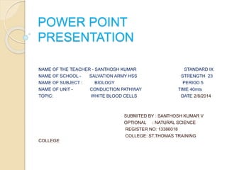 POWER POINT 
PRESENTATION 
NAME OF THE TEACHER - SANTHOSH KUMAR STANDARD IX 
NAME OF SCHOOL - SALVATION ARMY HSS STRENGTH 23 
NAME OF SUBJECT : BIOLOGY PERIOD 5 
NAME OF UNIT - CONDUCTION PATHWAY TIME 40mts 
TOPIC: WHITE BLOOD CELLS DATE 2/8/2014 
SUBMITED BY : SANTHOSH KUMAR V 
OPTIONAL : NATURAL SCIENCE 
REGISTER NO: 13386018 
COLLEGE: ST.THOMAS TRAINING 
COLLEGE 
 