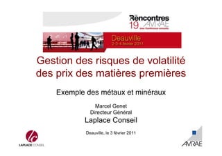 Gestion des risques de volatilité 
des prix des matières premières 
Exemple des métaux et minéraux 
Marcel Genet 
Directeur Général 
Laplace Conseil 
Deauville, le 3 février 2011 
 