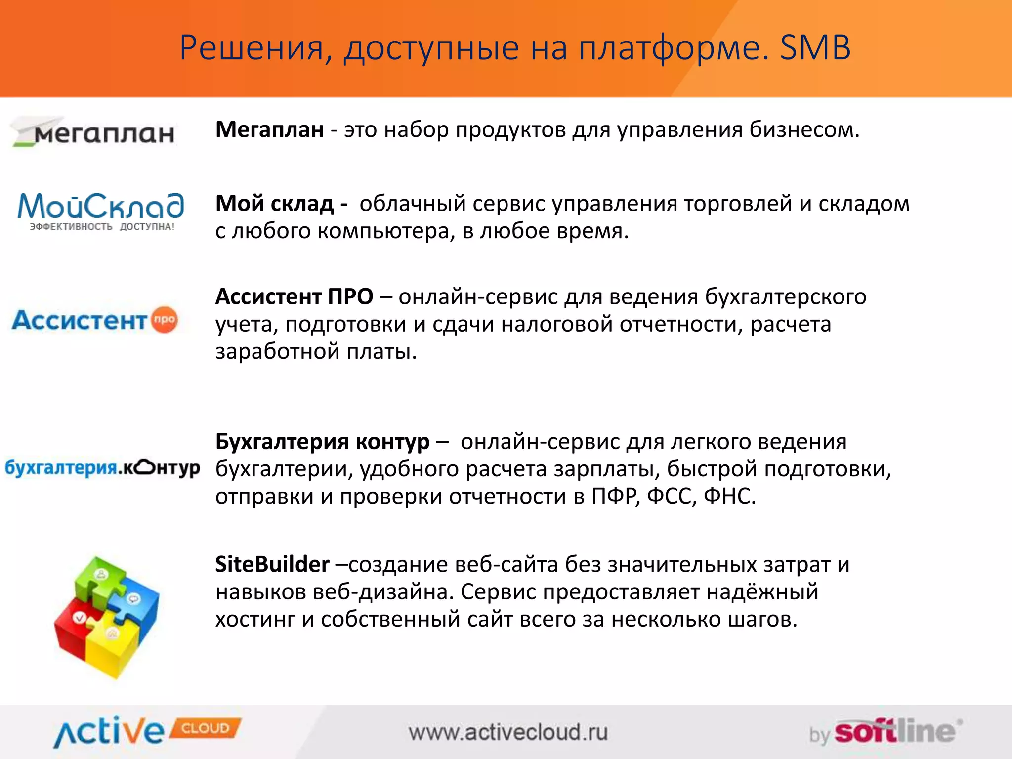 Решения, доступные на платформе. SMB 
Мегаплан - это набор продуктов для управления бизнесом. 
Мой склад - облачный сервис управления торговлей и складом 
с любого компьютера, в любое время. 
Ассистент ПРО – онлайн-сервис для ведения бухгалтерского 
учета, подготовки и сдачи налоговой отчетности, расчета 
заработной платы. 
Бухгалтерия контур – онлайн-сервис для легкого ведения 
бухгалтерии, удобного расчета зарплаты, быстрой подготовки, 
отправки и проверки отчетности в ПФР, ФСС, ФНС. 
SiteBuilder –создание веб-сайта без значительных затрат и 
навыков веб-дизайна. Сервис предоставляет надёжный 
хостинг и собственный сайт всего за несколько шагов. 
 