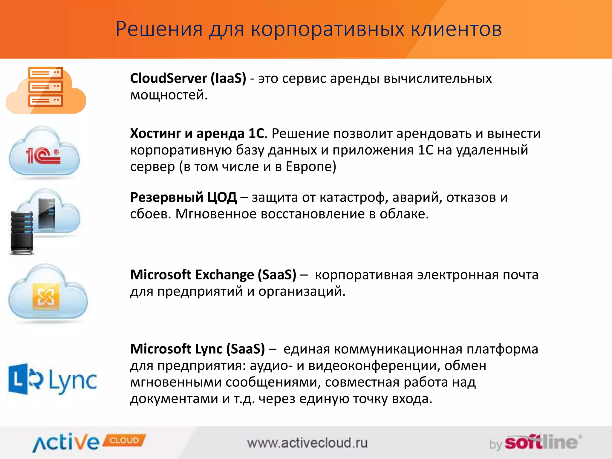 Решения для корпоративных клиентов 
CloudServer (IaaS) - это сервис аренды вычислительных 
мощностей. 
Хостинг и аренда 1С. Решение позволит арендовать и вынести 
корпоративную базу данных и приложения 1С на удаленный 
сервер (в том числе и в Европе) 
Резервный ЦОД – защита от катастроф, аварий, отказов и 
сбоев. Мгновенное восстановление в облаке. 
Microsoft Exchange (SaaS) – корпоративная электронная почта 
для предприятий и организаций. 
Microsoft Lync (SaaS) – единая коммуникационная платформа 
для предприятия: аудио- и видеоконференции, обмен 
мгновенными сообщениями, совместная работа над 
документами и т.д. через единую точку входа. 
 