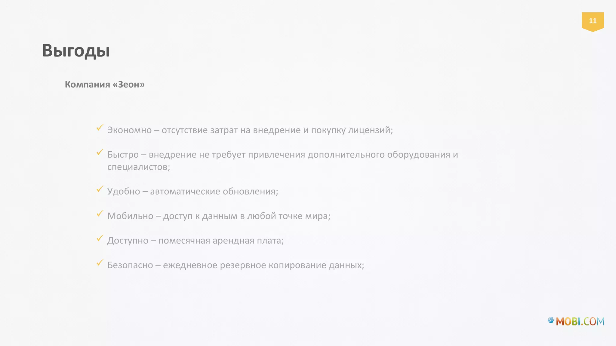  Экономно – отсутствие затрат на внедрение и покупку лицензий;
 Быстро – внедрение не требует привлечения дополнительного оборудования и
специалистов;
 Удобно – автоматические обновления;
 Мобильно – доступ к данным в любой точке мира;
 Доступно – помесячная арендная плата;
 Безопасно – ежедневное резервное копирование данных;
Выгоды
Компания «Зеон»
11
 