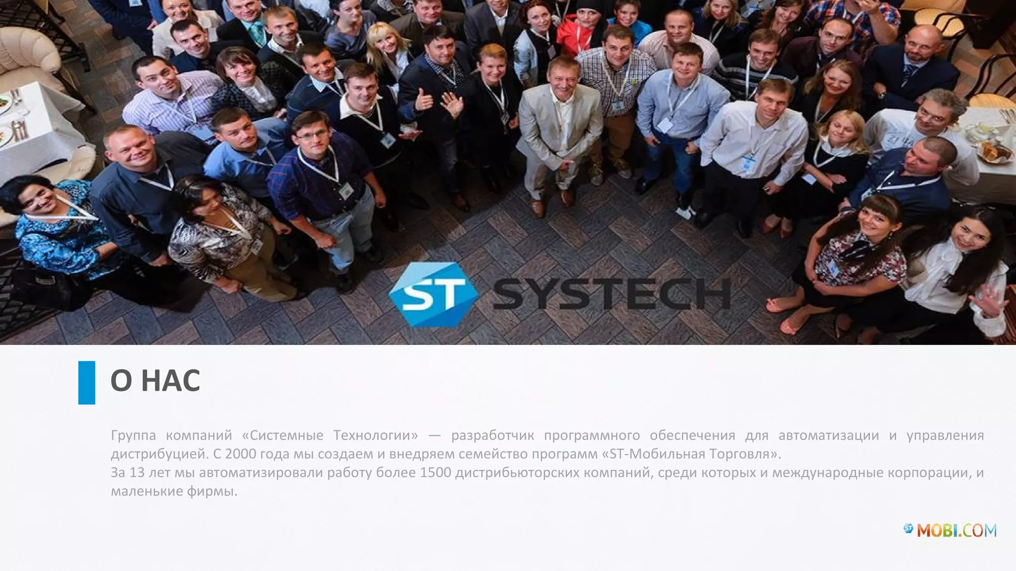 Группа компаний «Системные Технологии» — разработчик программного обеспечения для автоматизации и управления
дистрибуцией. С 2000 года мы создаем и внедряем семейство программ «ST-Мобильная Торговля».
За 13 лет мы автоматизировали работу более 1500 дистрибьюторских компаний, среди которых и международные корпорации, и
маленькие фирмы.
О НАС
01
 