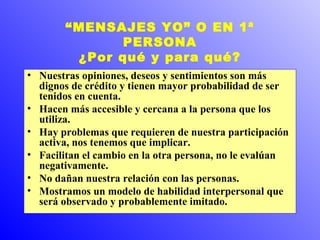 “MENSAJES YO” O EN 1ª 
PERSONA 
¿Por qué y para qué? 
• Nuestras opiniones, deseos y sentimientos son más 
dignos de crédito y tienen mayor probabilidad de ser 
tenidos en cuenta. 
• Hacen más accesible y cercana a la persona que los 
utiliza. 
• Hay problemas que requieren de nuestra participación 
activa, nos tenemos que implicar. 
• Facilitan el cambio en la otra persona, no le evalúan 
negativamente. 
• No dañan nuestra relación con las personas. 
• Mostramos un modelo de habilidad interpersonal que 
será observado y probablemente imitado. 
 
