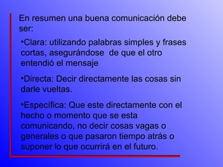 En resumen una buena comunicación debe 
ser: 
•Clara: utilizando palabras simples y frases 
cortas, asegurándose de que el otro 
entendió el mensaje 
•Directa: Decir directamente las cosas sin 
darle vueltas. 
•Específica: Que este directamente con el 
hecho o momento que se esta 
comunicando, no decir cosas vagas o 
generales o que pasaron tiempo atrás o 
suponer lo que ocurrirá en el futuro. 
