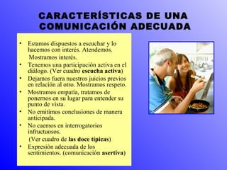 CARACTERÍSTICAS DE UNA 
COMUNICACIÓN ADECUADA 
• Estamos dispuestos a escuchar y lo 
hacemos con interés. Atendemos. 
Mostramos interés. 
• Tenemos una participación activa en el 
diálogo. (Ver cuadro escucha activa) 
• Dejamos fuera nuestros juicios previos 
en relación al otro. Mostramos respeto. 
• Mostramos empatía, tratamos de 
ponernos en su lugar para entender su 
punto de vista. 
• No emitimos conclusiones de manera 
anticipada. 
• No caemos en interrogatorios 
infructuosos. 
(Ver cuadro de las doce típicas) 
• Expresión adecuada de los 
sentimientos. (comunicación asertiva) 
 