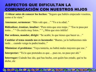 ASPECTOS QUE DIFICULTAN LA 
COMUNICACIÓN CON NUESTROS HIJOS 
Criticar antes de conocer los hechos: “Seguro que habéis empezado vosotros, 
como si lo viera.” 
Amenazar, sermonear: “Más vale que…” “Yo a tu edad..” 
Ridiculizar, ironizar, insultar: “Pero mira que eres torpe..” “Eso te pasa por 
tonto…” “ Os creéis muy listos..” “ ¡ Mira que eres infeliz! 
Dar ordenes, mandar, dirigir: “Se acabó, lo que tienes que hacer es…” 
Cambiar el tema cuando nos es incomodo: “Bueno, ya lo hablaremos más 
tarde… cuando venga tu padre/madre..” 
Minimizar el problema: “Vaya tontería, no habrá males mayores que ese..” 
Interpretar: “Tú lo que pretendes es que… pues no, no paso por ahí.” 
Interrogar: Cuándo has ido, qué has hecho, con quién has estado, qué te ha 
dicho, etc 
 