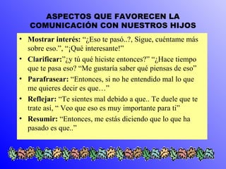 ASPECTOS QUE FAVORECEN LA 
COMUNICACIÓN CON NUESTROS HIJOS 
• Mostrar interés: “¿Eso te pasó..?, Sigue, cuéntame más 
sobre eso.”, “¡Qué interesante!” 
• Clarificar:”¿y tú qué hiciste entonces?” “¿Hace tiempo 
que te pasa eso? “Me gustaría saber qué piensas de eso” 
• Parafrasear: “Entonces, si no he entendido mal lo que 
me quieres decir es que…” 
• Reflejar: “Te sientes mal debido a que.. Te duele que te 
trate así, “ Veo que eso es muy importante para ti” 
• Resumir: “Entonces, me estás diciendo que lo que ha 
pasado es que..” 
 