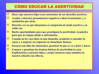 CÓMO EDUCAR LA ASERTIVIDAD 
 Hacer que nuestros hijos sean conscientes de sus derechos asertivos. 
 Ayudar a detectar pensamientos negativos o ideas irracionales, y a 
sustituirlos por otros. 
 Hacerles ver en qué situaciones se comportan de modo asertivo y en 
cuáles no. 
 Darles oportunidades para que practiquen la asertividad. Ayudarles 
para que no tengan miedo a enfrentarlas. 
 Cuando no les vaya bien en una situación, ayudarles a entender la 
causa y a mejorar su respuesta en situaciones futuras. 
 Ensayar con ellos las situaciones, practicar lo que se va a decir y hacer. 
 Conocer y practicar las técnicas básicas de asertividad en casa. 
Explicárselas a nuestros hijos y actuar nosotros como modelos en 
nuestra relación con ellos/as. 
 