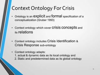 Context Ontology For Crisis
• Ontology is an explicit and formal specification of a
conceptualization (Gruber 1993)
• Context ontology which cover crisis concepts and
its relations
• Context ontology includes Crisis Identification &
Crisis Response sub-ontology
• Context ontology adapts:
1. actual & dynamic data as its local ontology and
2. Static and predetermined data as its global ontology
11
 