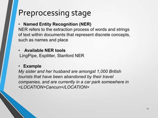 Preprocessing stage
• Named Entity Recognition (NER)
NER refers to the extraction process of words and strings
of text within documents that represent discrete concepts,
such as names and place
• Available NER tools
LingPipe, Esplitter, Stanford NER
• Example
My sister and her husband are amongst 1,000 British
tourists that have been abandoned by their travel
companies, and are currently in a car park somewhere in
<LOCATION>Cancun</LOCATION>
13
 