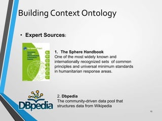 Building Context Ontology
• Expert Sources:
1. The Sphere Handbook
One of the most widely known and
internationally recognized sets of common
principles and universal minimum standards
in humanitarian response areas.
2. Dbpedia
The community-driven data pool that
structures data from Wikipedia
15
 