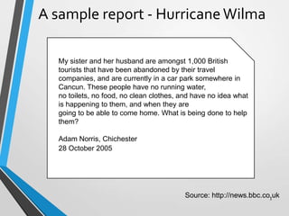 My sister and her husband are amongst 1,000 British
tourists that have been abandoned by their travel
companies, and are currently in a car park somewhere in
Cancun. These people have no running water,
no toilets, no food, no clean clothes, and have no idea what
is happening to them, and when they are
going to be able to come home. What is being done to help
them?
Adam Norris, Chichester
A sample report - HurricaneWilma
Source: http://news.bbc.co.uk
28 October 2005
3
 