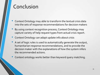 Conclusion
• Context Ontology may able to transform the textual crisis data
into the sets of response recommendations for decision makers
• By using context recognition process,Context Ontology may
capture variety of help request types from actual crisis report.
• Context Ontology can adapt update info about crisis
• A set of logic rules is used to automatically generate the output,
humanitarian response recommendations, and to provide the
decision maker with the explanations of how the system infers
the recommended actions.
• Context ontology works better than keyword query matching.
33
 