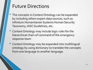 Future Directions
• The concepts in Context Ontology can be expanded
by including others expert data sources, such as
Infinitum Humanitarian Systems Human Security
Taxonomy, IASC Guidelines, etc.
• Context Ontology may include logic rules for the
hierarchical chain of command of the emergency
response team
• Context Ontology may be expanded into multilingual
ontology by using dictionary to translate the concepts
from one language to another language.
34
 
