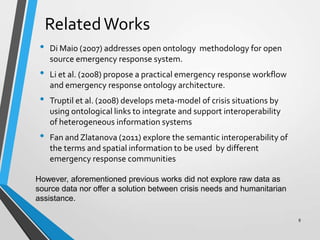 RelatedWorks
• Di Maio (2007) addresses open ontology methodology for open
source emergency response system.
• Li et al. (2008) propose a practical emergency response workflow
and emergency response ontology architecture.
• Truptil et al. (2008) develops meta-model of crisis situations by
using ontological links to integrate and support interoperability
of heterogeneous information systems
• Fan and Zlatanova (2011) explore the semantic interoperability of
the terms and spatial information to be used by different
emergency response communities
However, aforementioned previous works did not explore raw data as
source data nor offer a solution between crisis needs and humanitarian
assistance.
8
 