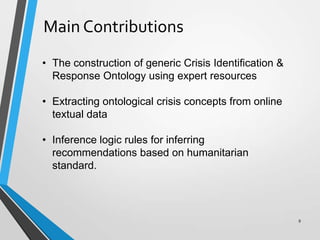 Main Contributions
• The construction of generic Crisis Identification &
Response Ontology using expert resources
• Extracting ontological crisis concepts from online
textual data
• Inference logic rules for inferring
recommendations based on humanitarian
standard.
9
 