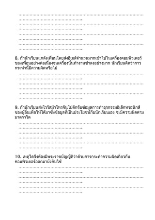 ……………………………………………………………………………… 
………………………………………. 
……………………………………………………………………………… 
………………………………………. 
……………………………………………………………………………… 
………………………………………. 
……………………………………………………………………………… 
………………………………………. 
8. ถ้านักเรียนแกล้งเพื่อนโดยส่งอีเมล์จำานวนมากเข้าไปในเครื่องคอมพิวเตอร์ 
ของเพื่อนอย่างต่อเนื่องจนเครื่องนั้นทำางานช้าลงอย่างมาก นักเรียนคิดว่าการ 
กระทำานี้มีความผิดหรือไม่ 
……………………………………………………………………………… 
………………………………………. 
……………………………………………………………………………… 
………………………………………. 
……………………………………………………………………………… 
………………………………………. 
9. ถ้านักเรียนส่งไวรัสม้าโทรจันไปดักจับข้อมูลการทำาธุรกรรมอิเล็กทรอนิกส์ 
ของผู้อื่นเพื่อให้ได้มาซึ่งข้อมูลที่เป็นประโยชน์กับนักเรียนเอง จะมีความผิดตาม 
มาตราใด 
……………………………………………………………………………… 
………………………………………. 
……………………………………………………………………………… 
………………………………………. 
……………………………………………………………………………… 
………………………………………. 
10. เหตุใดจึงต้องมีพระราชบัญญัติว่าด้วยการกระทำาความผิดเกี่ยวกับ 
คอมพิวเตอร์ออกมาบังคับใช้ 
……………………………………………………………………………… 
………………………………………. 
……………………………………………………………………………… 
………………………………………. 
……………………………………………………………………………… 
………………………………………. 

