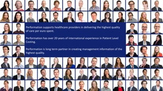 Performation supports healthcare providers in delivering the highest quality 
of care per euro spent. 
Performation supports healthcare providers in delivering the highest quality 
of care per euro spent. 
Performation has over 20 years of international experience in Patient Level 
Costing. 
Performation has over 20 years of international experience in Patient Level Costing. 
Performation is long term long term partner in creating management information of 
the highest quality. 
Performation is long term partner in creating management information of the 
highest quality. 
 