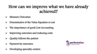 How can we improve what we have already 
achieved? 
 Measure Outcomes 
 Denominator of the Value Equation is cost 
 The importance of good Cost Accounting 
 Improving outcomes and reducing costs 
 Quality follows the patient 
 Payment by outcomes 
 Developing specialty centers 
 
