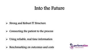 Into the Future 
 Strong and Robust IT Structure 
 Connecting the patient to the process 
 Using reliable, real time information 
 Benchmarking on outcomes and costs 
 