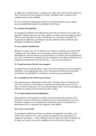 Δε φοβούνται να πάρουν ρίσκο. Γνωρίζουν ότι η ίδια η ζωή είναι ένα ρίσκο από μόνη 
της. Σε κανέναν δεν είναι εγγυημένο το αύριο. Ρισκάρουν γιατί γνωρίζουν ότι οι 
ευκαιρία μπορεί να μην ξανάρθει. 
Η εκ του ασφαλούς συμπεριφορά μπορεί να σας κρατά ασφαλείς προς το παρόν, 
όμως μακροπρόθεσμα μπορεί να σας βλάψει περισσότερο. 
9. Δε μένουν στο παρελθόν 
Οι επιτυχημένοι άνθρωποι δεν καθορίζονται από αυτά που έκαναν ή δεν έκαναν στο 
παρελθόν. Αποδέχονται αυτό που είναι, αφήνουν να φύγει αυτό που υπήρχε και έχουν 
πίστη σε αυτό που μπορεί να έρθει. Η επιθυμία τους να πετύχουν είναι πολύ πιο 
ισχυρή από το φόβο τους να αποτύχουν και έτσι μαθαίνουν από τα λάθη τους και 
συνεχίζουν να βαδίζουν μπροστά. 
10. Δεν ενεργούν απερίσκεπτα 
Παίρνουν το χρόνο τους για να σκεφτούν και ζυγίζουν τις επιλογές τους προσεκτικά. 
Γνωρίζουν πως «ό,τι λάμπει, δεν είναι χρυσός». Αρκετά συχνά επιλέγουν απλά να 
απολαμβάνουν αυτά που κάνουν και να γιορτάζουν τις επιτυχίες και τα κατορθώματά 
τους. Δεν εγκαταλείπουν τα σχέδιά τους για να περάσουν στο επόμενο. Επιμένουν και 
παραμένουν προσηλωμένοι στα όνειρά τους… ό,τι κι αν τους ξημερώνει! 
11. Δε μπλέκονται με όσα δεν τους αφορούν 
Δε μπλέκονται στις δουλειές άλλων, εκτός κι αν τους το ζητήσουν και είναι απολύτως 
απαραίτητο γιατί επηρεάζονται και οι ίδιοι. Αφοσιώνονται αποκλειστικά στα δικά 
τους θέματα και προσπαθούν να εστιάσουν στις δικές τους προτεραιότητες. 
12. Δε συγκρίνουν τον εαυτό τους με άλλους 
Είναι χαρούμενοι κι ευχαριστημένοι όπως είναι. Γνωρίζουν πως αν συγκρίνουν τον 
εαυτό τους με άλλους, αυτό μπορεί να επηρεάσει την ψυχολογία τους και να τους 
κάνει να νιώσουν κατώτεροι, ενώ στην πραγματικότητα έχουν τις ίδιες ικανότητες για 
ανάπτυξη και ανέλιξη στη ζωή τους όπως όλοι οι άλλοι. 
13. Δεν έχουν μη ρεαλιστικές προσδοκίες 
Είναι ρεαλιστές. Δεν περιμένουν τα πάντα να κυλούν ομαλά στη ζωή τους, αλλά 
φροντίζουν να έχουν ρεαλιστικές προσδοκίες και είναι προετοιμασμένοι και για τα 
δύσκολα. Γνωρίζουν ότι οι μη ρεαλιστικές προσδοκίες μπορεί να οδηγήσουν σε 
απογοήτευση όταν τα πράγματα δεν πηγαίνουν όπως πρέπει. 
14. Δε λένε «ναι» σε όλα 
Οι επιτυχημένοι άνθρωποι δεν έχουν ως σκοπό να ευχαριστούν τους πάντες. Δεν 
νιώθουν την ανάγκη να λένε «ναι» σε όλους και ξέρουν ότι δε μπορεί κανείς να 
ευχαριστεί τους πάντες… πάντα. Μπορούν και λένε «όχι» όταν κάτι δεν ταιριάζει με 
τις αρχές και τις αξίες τους και δε συμβάλλει στην επίτευξη των στόχων τους. 
 