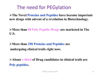 The need for PEGylation 
The Novel Proteins and Peptides have become important 
new drugs with advent of a revolution in Biotechnology. 
More than 80 Poly Peptide Drugs are marketed in The 
U.S. 
More than 350 Proteins and Peptides are 
undergoing clinical trails right now. 
About a third of Drug candidates in clinical trails are 
Poly peptides. 
BT5011-July-Dec-2014 13 
 