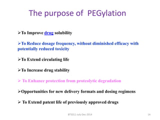 The purpose of PEGylation 
To Improve drug solubility 
To Reduce dosage frequency, without diminished efficacy with 
potentially reduced toxicity 
To Extend circulating life 
To Increase drug stability 
 To Enhance protection from proteolytic degradation 
Opportunities for new delivery formats and dosing regimens 
 To Extend patent life of previously approved drugs 
BT5011-July-Dec-2014 14 
 