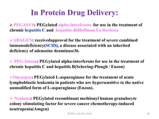 In Protein Drug Delivery: 
 PEGASYS: PEGylated alpha-interferons for use in the treatment of 
chronic hepatitis C and hepatitis-B(Hoffman-La Rochen) 
ADAGEN: receivedapproval for the treatment of severe combined 
immunodeficiency(SCID), a disease associated with an inherited 
deficiency of adenosine deaminase36. 
 PEG-Intron: PEGylated alpha-interferons for use in the treatment of 
chronic hepatitis C and hepatitis B(Schering-Plough / Enzon) 
Oncaspar: PEGylated L-asparaginase for the treatment of acute 
lymphoblastic leukemia in patients who are hypersensitive to the native 
unmodified form of L-asparaginase (Enzon). 
 Neulasta: PEGylated recombinant methionyl human granulocyte 
colony stimulating factor for severe cancer chemotherapy-induced 
neutropenia(Amgen) 
BT5011-July-Dec-2014 20 
 