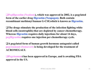 Pegfilgrastim (Neulasta), which was approved in 2002, is a pegylated 
form of the earlier drug filgrastim (Neupogen). Both contain 
recombinant methionyl human G-CSF,which is known as filgrastim. 
The drugs stimulate the production of the infection fighting white 
blood cells (neutrophils) that are depleted by cancer chemotherapy. 
Whereas filgrastim requires daily injections for about 14 days, 
pegfilgrastim requires one injection per chemotherapy cycle. 
A pegylated form of human growth hormone antagonist called 
pegvisomant (Somavert) is being developed for the treatment of 
ACROMEGALY. 
Pegvisomant has been approved in Europe, and is awaiting FDA 
approval in the US. 
BT5011-July-Dec-2014 21 
 