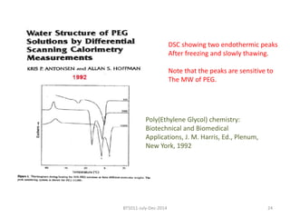 DSC showing two endothermic peaks 
After freezing and slowly thawing. 
Note that the peaks are sensitive to 
The MW of PEG. 
Poly(Ethylene Glycol) chemistry: 
Biotechnical and Biomedical 
Applications, J. M. Harris, Ed., Plenum, 
New York, 1992 
BT5011-July-Dec-2014 24 
 