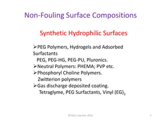 Non-Fouling Surface Compositions 
Synthetic Hydrophilic Surfaces 
PEG Polymers, Hydrogels and Adsorbed 
Surfactants 
PEG, PEG-HG, PEG-PU, Pluronics. 
Neutral Polymers: PHEMA; PVP etc. 
Phosphoryl Choline Polymers. 
Zwitterion polymers 
Gas discharge deposited coating. 
Tetraglyme, PEG Surfactants, Vinyl (EG)2 
BT5011-July-Dec-2014 7 
 